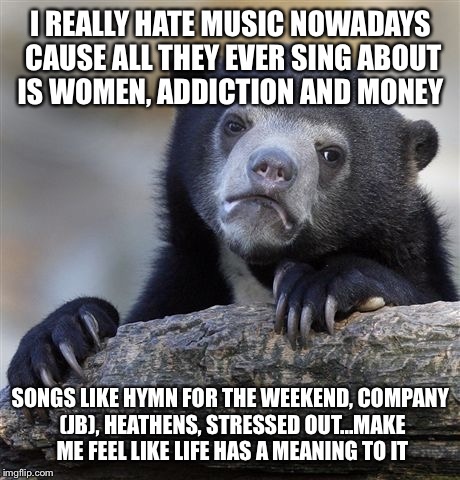 Confession Bear | I REALLY HATE MUSIC NOWADAYS CAUSE ALL THEY EVER SING ABOUT IS WOMEN, ADDICTION AND MONEY; SONGS LIKE HYMN FOR THE WEEKEND, COMPANY (JB), HEATHENS, STRESSED OUT...MAKE ME FEEL LIKE LIFE HAS A MEANING TO IT | image tagged in memes,confession bear | made w/ Imgflip meme maker