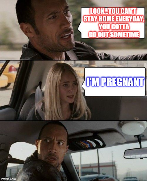 The Rock Driving Meme | LOOK...YOU CAN'T STAY HOME EVERYDAY, YOU GOTTA GO OUT SOMETIME; I'M PREGNANT | image tagged in memes,the rock driving | made w/ Imgflip meme maker