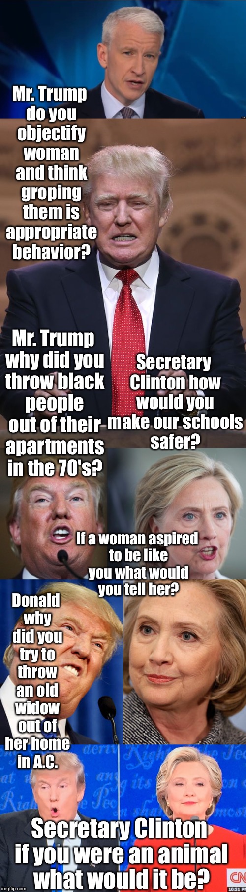 Anderson Cooper grills the Party Nominees  | Mr. Trump do you objectify woman and think groping them is appropriate behavior? Mr. Trump why did you throw black people out of their apartments in the 70's? Secretary Clinton how would you make our schools safer? If a woman aspired to be like you what would you tell her? Donald why did you try to throw an old widow out of her home in A.C. Secretary Clinton if you were an animal what would it be? | image tagged in anderson cooper,presidential debate,donald trump,hillary clinton,media bias | made w/ Imgflip meme maker