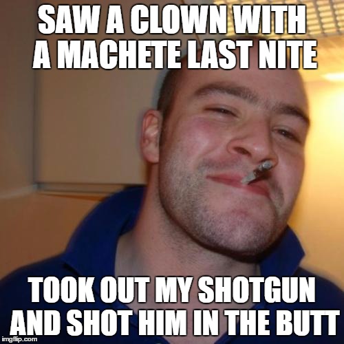 Good Guy Greg Meme | SAW A CLOWN WITH A MACHETE LAST NITE; TOOK OUT MY SHOTGUN AND SHOT HIM IN THE BUTT | image tagged in memes,good guy greg | made w/ Imgflip meme maker