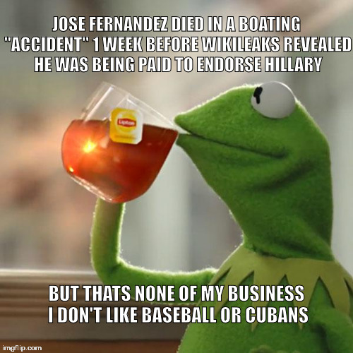 But Thats None Of My Business | JOSE FERNANDEZ DIED IN A BOATING "ACCIDENT" 1 WEEK BEFORE WIKILEAKS REVEALED HE WAS BEING PAID TO ENDORSE HILLARY; BUT THATS NONE OF MY BUSINESS I DON'T LIKE BASEBALL OR CUBANS | image tagged in memes,but thats none of my business,kermit the frog,hillary clinton,hillary clinton 2016,2016 elections | made w/ Imgflip meme maker