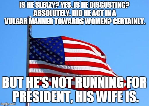 American flag | IS HE SLEAZY? YES. IS HE DISGUSTING? ABSOLUTELY. DID HE ACT IN A VULGAR MANNER TOWARDS WOMEN? CERTAINLY. BUT HE'S NOT RUNNING FOR PRESIDENT, HIS WIFE IS. | image tagged in american flag | made w/ Imgflip meme maker