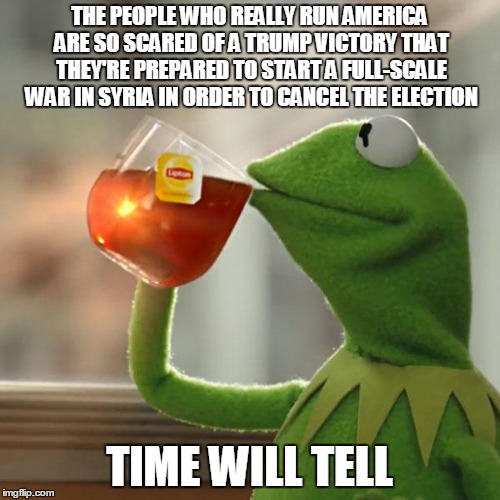 Prediction Frog | THE PEOPLE WHO REALLY RUN AMERICA ARE SO SCARED OF A TRUMP VICTORY THAT THEY'RE PREPARED TO START A FULL-SCALE WAR IN SYRIA IN ORDER TO CANCEL THE ELECTION; TIME WILL TELL | image tagged in memes,but thats none of my business,kermit the frog,election | made w/ Imgflip meme maker
