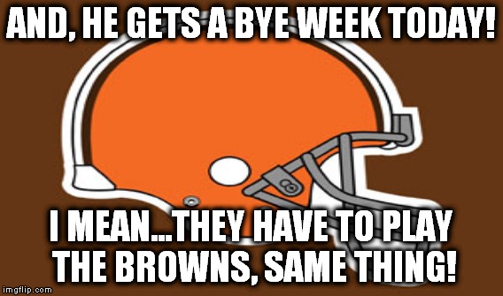 AND, HE GETS A BYE WEEK TODAY! I MEAN...THEY HAVE TO PLAY THE BROWNS, SAME THING! | made w/ Imgflip meme maker