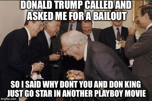 We Now Know What They Were Laughing About | DONALD TRUMP CALLED AND ASKED ME FOR A BAILOUT; SO I SAID WHY DONT YOU AND DON KING JUST GO STAR IN ANOTHER PLAYBOY MOVIE | image tagged in memes,laughing men in suits | made w/ Imgflip meme maker