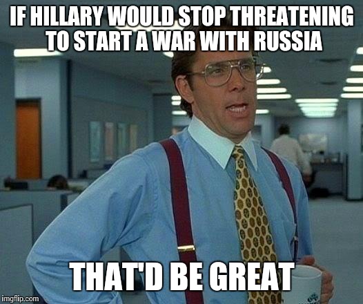 And people think Trump is a warmonger... | IF HILLARY WOULD STOP THREATENING TO START A WAR WITH RUSSIA; THAT'D BE GREAT | image tagged in memes,that would be great | made w/ Imgflip meme maker