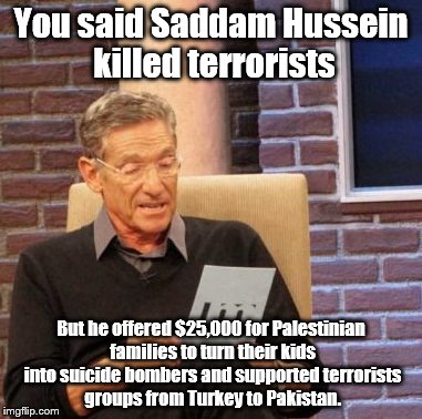 Maury Lie Detector for Donald Trump | You said Saddam Hussein killed terrorists; But he offered $25,000 for Palestinian families to turn their kids into suicide bombers and supported terrorists groups from Turkey to Pakistan. | image tagged in memes,maury lie detector,donald trump | made w/ Imgflip meme maker