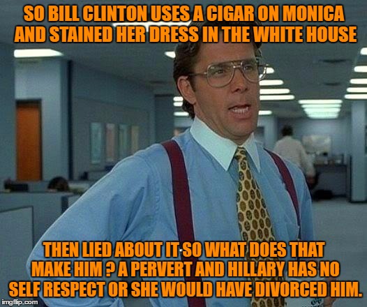 That Would Be Great Meme | SO BILL CLINTON USES A CIGAR ON MONICA AND STAINED HER DRESS IN THE WHITE HOUSE THEN LIED ABOUT IT SO WHAT DOES THAT MAKE HIM ? A PERVERT AN | image tagged in memes,that would be great | made w/ Imgflip meme maker