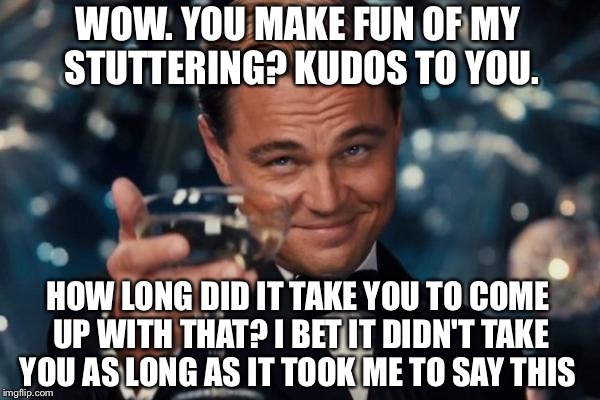 Leonardo Dicaprio Cheers | WOW. YOU MAKE FUN OF MY STUTTERING? KUDOS TO YOU. HOW LONG DID IT TAKE YOU TO COME UP WITH THAT? I BET IT DIDN'T TAKE YOU AS LONG AS IT TOOK ME TO SAY THIS | image tagged in memes,leonardo dicaprio cheers | made w/ Imgflip meme maker