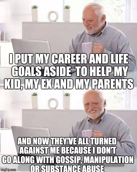 Hide the Pain Harold Meme | I PUT MY CAREER AND LIFE GOALS ASIDE  TO HELP MY KID, MY EX AND MY PARENTS; AND NOW THEY'VE ALL TURNED AGAINST ME BECAUSE I DON'T GO ALONG WITH GOSSIP, MANIPULATION OR SUBSTANCE ABUSE | image tagged in memes,hide the pain harold | made w/ Imgflip meme maker