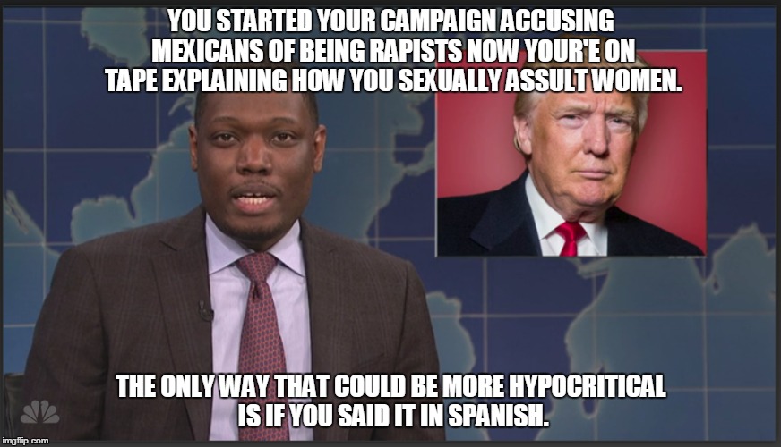Weekend Update | YOU STARTED YOUR CAMPAIGN ACCUSING MEXICANS OF BEING RAPISTS NOW YOUR'E ON TAPE EXPLAINING HOW YOU SEXUALLY ASSULT WOMEN. THE ONLY WAY THAT COULD BE MORE HYPOCRITICAL IS IF YOU SAID IT IN SPANISH. | image tagged in snl,trump | made w/ Imgflip meme maker