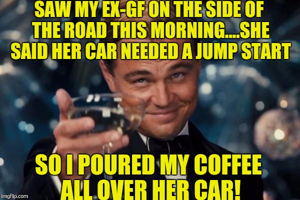 That first cup of coffee is always the best one! | SAW MY EX-GF ON THE SIDE OF THE ROAD THIS MORNING....SHE SAID HER CAR NEEDED A JUMP START; SO I POURED MY COFFEE ALL OVER HER CAR! | image tagged in memes,leonardo dicaprio cheers | made w/ Imgflip meme maker