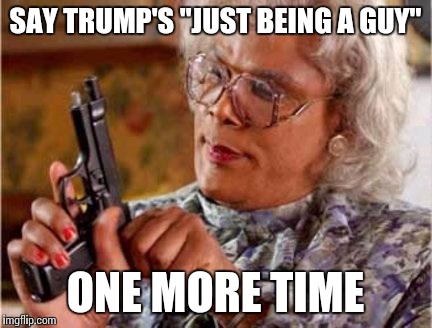 Madea | SAY TRUMP'S "JUST BEING A GUY"; ONE MORE TIME | image tagged in madea | made w/ Imgflip meme maker
