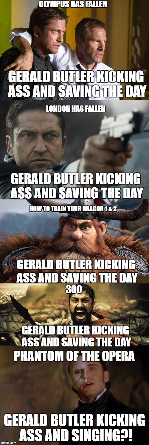 OLYMPUS HAS FALLEN; GERALD BUTLER KICKING ASS AND SAVING THE DAY; LONDON HAS FALLEN; GERALD BUTLER KICKING ASS AND SAVING THE DAY; HOW TO TRAIN YOUR DRAGON 1 & 2; GERALD BUTLER KICKING ASS AND SAVING THE DAY; 300; GERALD BUTLER KICKING ASS AND SAVING THE DAY; PHANTOM OF THE OPERA; GERALD BUTLER KICKING ASS AND SINGING?! | made w/ Imgflip meme maker