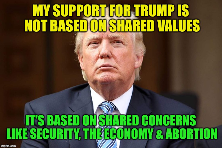 Credit to Tony Perkins, Family Research Council  | MY SUPPORT FOR TRUMP IS NOT BASED ON SHARED VALUES; IT'S BASED ON SHARED CONCERNS LIKE SECURITY, THE ECONOMY & ABORTION | image tagged in donald trump | made w/ Imgflip meme maker