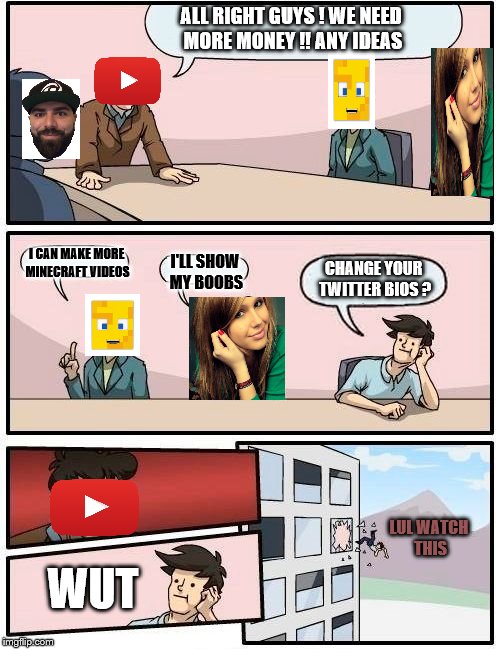 Boardroom Meeting Suggestion Meme | ALL RIGHT GUYS ! WE NEED MORE MONEY !!
ANY IDEAS; I CAN MAKE MORE MINECRAFT VIDEOS; CHANGE YOUR TWITTER BIOS ? I'LL SHOW MY BOOBS; LUL WATCH THIS; WUT | image tagged in memes,boardroom meeting suggestion | made w/ Imgflip meme maker