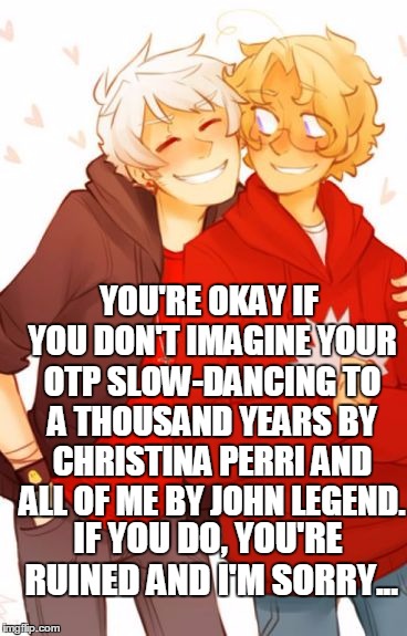 OTP Slow-Dancing | YOU'RE OKAY IF YOU DON'T IMAGINE YOUR OTP SLOW-DANCING TO A THOUSAND YEARS BY CHRISTINA PERRI AND ALL OF ME BY JOHN LEGEND. IF YOU DO, YOU'RE RUINED AND I'M SORRY... | image tagged in prucan,gerita,aph hetalia,otp slow dancing,fluff,feelings | made w/ Imgflip meme maker