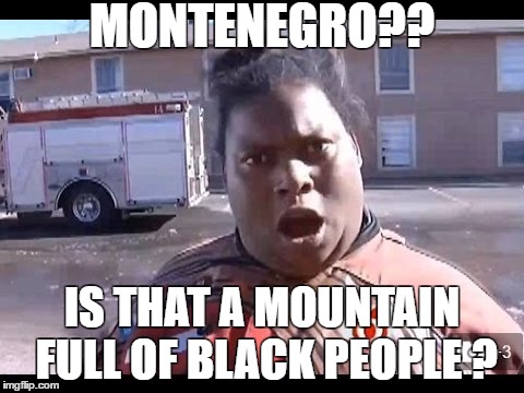 What's Montenegro? | MONTENEGRO?? IS THAT A MOUNTAIN FULL OF BLACK PEOPLE ? | image tagged in black people,michelle dobyne,funny memes | made w/ Imgflip meme maker