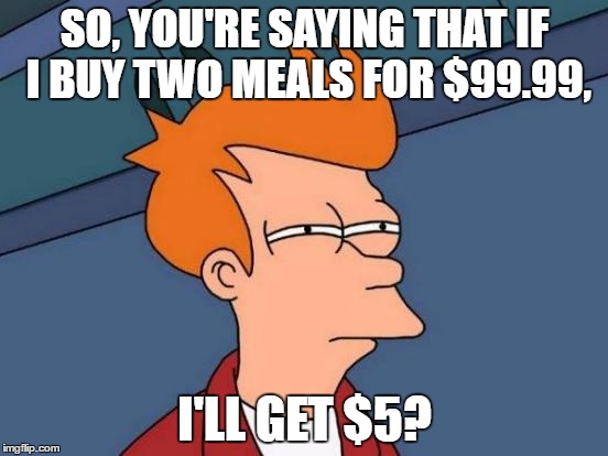 Futurama Fry | SO, YOU'RE SAYING THAT IF I BUY TWO MEALS FOR $99.99, I'LL GET $5? | image tagged in memes,futurama fry | made w/ Imgflip meme maker