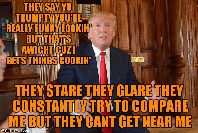 THEY SAY YO TRUMPTY YOU'RE REALLY FUNNY LOOKIN' BUT THAT'S AWIGHT CUZ I GETS THINGS COOKIN' THEY STARE THEY GLARE THEY CONSTANTLY TRY TO COM | made w/ Imgflip meme maker