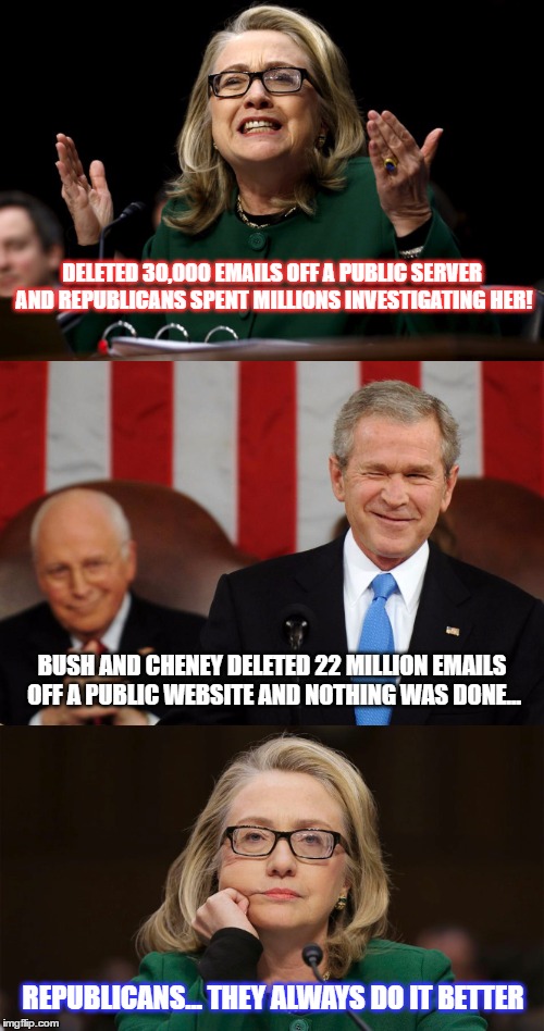 All the information listed below is easily verifiable online through hundreds of sources... unless the truth scares you. | DELETED 30,000 EMAILS OFF A PUBLIC SERVER AND REPUBLICANS SPENT MILLIONS INVESTIGATING HER! BUSH AND CHENEY DELETED 22 MILLION EMAILS OFF A PUBLIC WEBSITE AND NOTHING WAS DONE... REPUBLICANS... THEY ALWAYS DO IT BETTER | image tagged in hillary emails,funny,memes,bush emails,politics,hillary clinton 2016 | made w/ Imgflip meme maker