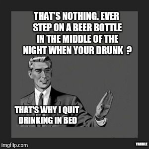 Legos ?  | THAT'S NOTHING. EVER STEP ON A BEER BOTTLE IN THE MIDDLE OF THE NIGHT WHEN YOUR DRUNK  ? THAT'S WHY I QUIT DRINKING IN BED; YAHBLE | image tagged in memes,kill yourself guy | made w/ Imgflip meme maker