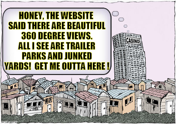  HONEY, THE WEBSITE SAID THERE ARE BEAUTIFUL 360 DEGREE VIEWS. ALL I SEE ARE TRAILER PARKS AND JUNKED YARDS!  GET ME OUTTA HERE ! | image tagged in casino,trailer trash,trailer park,junkyard,greed,trash | made w/ Imgflip meme maker