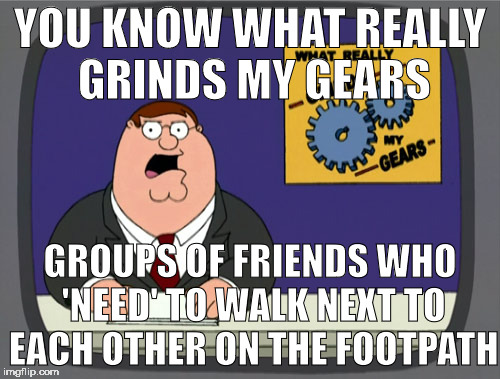 Grinds Gears | YOU KNOW WHAT REALLY GRINDS MY GEARS; GROUPS OF FRIENDS WHO 'NEED' TO WALK NEXT TO EACH OTHER ON THE FOOTPATH | image tagged in grinds gears | made w/ Imgflip meme maker