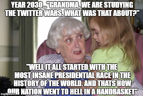 Twitter Wars  | YEAR 2030..."GRANDMA, WE ARE STUDYING THE TWITTER WARS. WHAT WAS THAT ABOUT?"; "WELL IT ALL STARTED WITH THE MOST INSANE PRESIDENTIAL RACE IN THE HISTORY OF THE WORLD. AND THATS HOW OUR NATION WENT TO HELL IN A HANDBASKET" | image tagged in twitter wars | made w/ Imgflip meme maker
