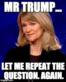 Martha Raddatz. Debate cop. | MR TRUMP... LET ME REPEAT THE QUESTION. AGAIN. | image tagged in debates,presidential race | made w/ Imgflip meme maker