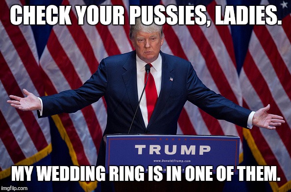 Donald Trump | CHECK YOUR PUSSIES, LADIES. MY WEDDING RING IS IN ONE OF THEM. | image tagged in donald trump | made w/ Imgflip meme maker