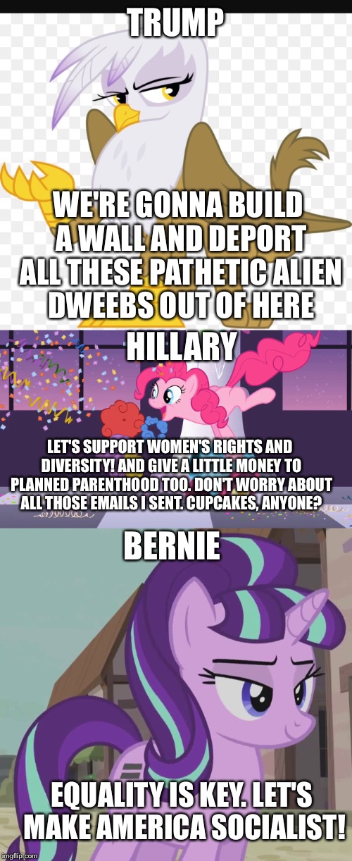 If 2016 Candidates were My Little Pony Characters | TRUMP; WE'RE GONNA BUILD A WALL AND DEPORT ALL THESE PATHETIC ALIEN DWEEBS OUT OF HERE; HILLARY; LET'S SUPPORT WOMEN'S RIGHTS AND DIVERSITY! AND GIVE A LITTLE MONEY TO PLANNED PARENTHOOD TOO. DON'T WORRY ABOUT ALL THOSE EMAILS I SENT. CUPCAKES, ANYONE? BERNIE; EQUALITY IS KEY. LET'S MAKE AMERICA SOCIALIST! | image tagged in my little pony,election 2016,donald trump,funny,memes,funny memes | made w/ Imgflip meme maker