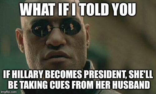 Matrix Morpheus Meme | WHAT IF I TOLD YOU IF HILLARY BECOMES PRESIDENT, SHE'LL BE TAKING CUES FROM HER HUSBAND | image tagged in memes,matrix morpheus | made w/ Imgflip meme maker