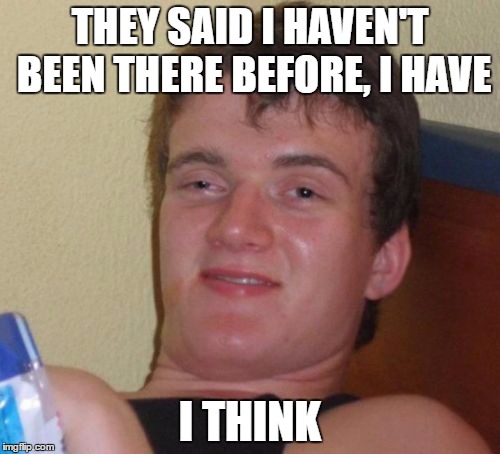10 Guy | THEY SAID I HAVEN'T BEEN THERE BEFORE, I HAVE; I THINK | image tagged in memes,10 guy | made w/ Imgflip meme maker