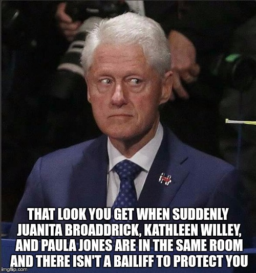 Bill Clinton Scared | THAT LOOK YOU GET WHEN SUDDENLY JUANITA BROADDRICK, KATHLEEN WILLEY, AND PAULA JONES ARE IN THE SAME ROOM AND THERE ISN'T A BAILIFF TO PROTECT YOU | image tagged in bill clinton scared | made w/ Imgflip meme maker