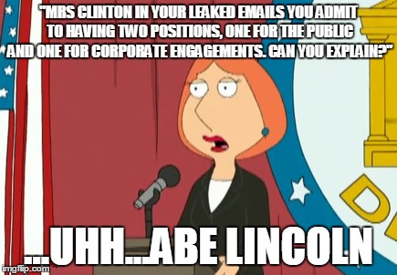 Deflection Masterclass | "MRS CLINTON IN YOUR LEAKED EMAILS YOU ADMIT TO HAVING TWO POSITIONS, ONE FOR THE PUBLIC AND ONE FOR CORPORATE ENGAGEMENTS. CAN YOU EXPLAIN?"; ...UHH...ABE LINCOLN | image tagged in hillary clinton,debate,clinton is toast | made w/ Imgflip meme maker