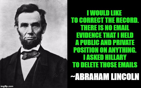 Lincoln Hillary Public Private Positions |  I WOULD LIKE TO CORRECT THE RECORD. THERE IS NO EMAIL EVIDENCE THAT I HELD A PUBLIC AND PRIVATE POSITION ON ANYTHING. I ASKED HILLARY TO DELETE THOSE EMAILS; ~ABRAHAM LINCOLN | image tagged in quotable abe lincoln,public and private positions,hillary liar | made w/ Imgflip meme maker