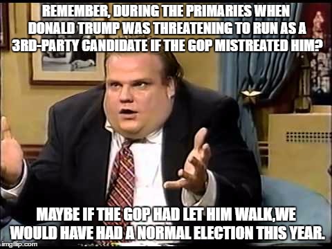 Farley | REMEMBER, DURING THE PRIMARIES WHEN DONALD TRUMP WAS THREATENING TO RUN AS A 3RD-PARTY CANDIDATE IF THE GOP MISTREATED HIM? MAYBE IF THE GOP HAD LET HIM WALK,WE WOULD HAVE HAD A NORMAL ELECTION THIS YEAR. | image tagged in farley | made w/ Imgflip meme maker