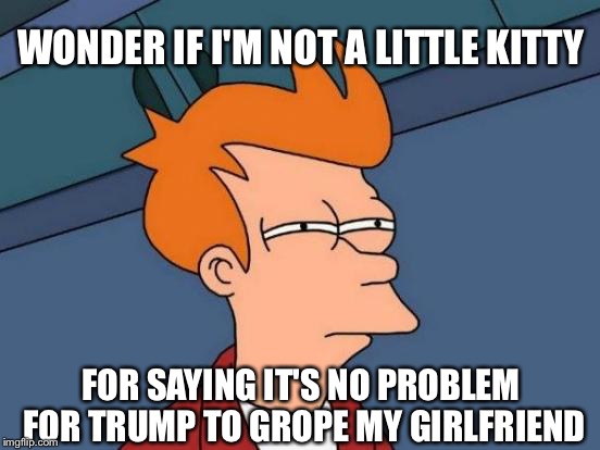 Futurama Fry | WONDER IF I'M NOT A LITTLE KITTY; FOR SAYING IT'S NO PROBLEM FOR TRUMP TO GROPE MY GIRLFRIEND | image tagged in memes,futurama fry | made w/ Imgflip meme maker