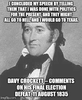C'mon Davy...tell us how you REALLY feel.. | I CONCLUDED MY SPEECH BY TELLING THEM THAT I WAS DONE WITH POLITICS FOR THE PRESENT, AND THEY MIGHT ALL GO TO HELL, AND I WOULD GO TO TEXAS. DAVY CROCKETT --
COMMENTS ON HIS FINAL ELECTION DEFEAT,
11 AUGUST 1835 | image tagged in davy crockett,texas,election 2016,go to hell | made w/ Imgflip meme maker