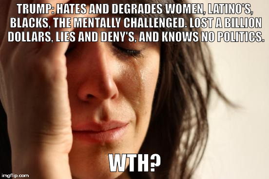First World Problems Meme | TRUMP: HATES AND DEGRADES WOMEN, LATINO'S, BLACKS, THE MENTALLY CHALLENGED. LOST A BILLION DOLLARS, LIES AND DENY'S, AND KNOWS NO POLITICS. WTH? | image tagged in memes,first world problems | made w/ Imgflip meme maker