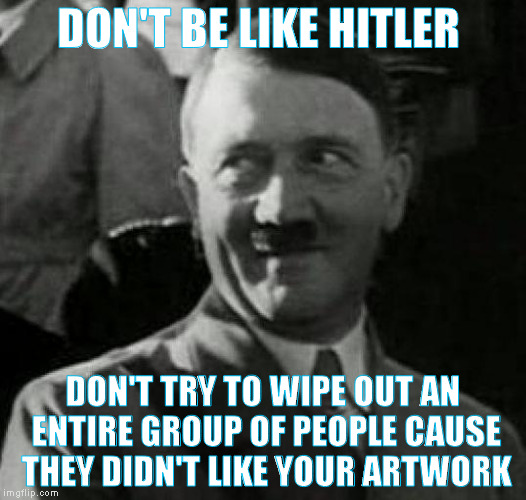 art critics made hitler | DON'T BE LIKE HITLER; DON'T TRY TO WIPE OUT AN ENTIRE GROUP OF PEOPLE CAUSE THEY DIDN'T LIKE YOUR ARTWORK | image tagged in hitler laugh,perspective,funny,sad,life | made w/ Imgflip meme maker