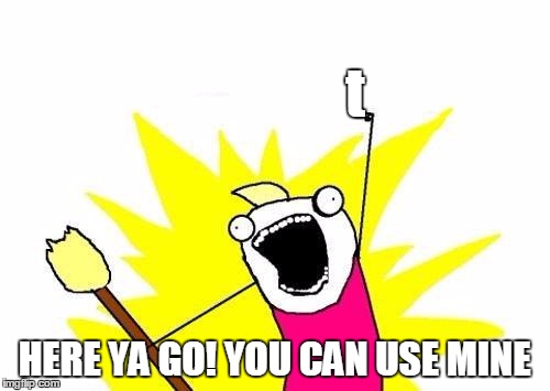 X All The Y Meme | t HERE YA GO! YOU CAN USE MINE | image tagged in memes,x all the y | made w/ Imgflip meme maker