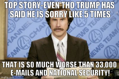 Ron Burgundy | TOP STORY-EVEN THO TRUMP HAS SAID HE IS SORRY LIKE 5 TIMES; THAT IS SO MUCH WORSE THAN 33,000 E-MAILS AND NATIONAL SECURITY! | image tagged in memes,ron burgundy | made w/ Imgflip meme maker