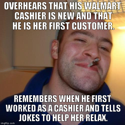 Yes, I did... | OVERHEARS THAT HIS WALMART CASHIER IS NEW AND THAT HE IS HER FIRST CUSTOMER. REMEMBERS WHEN HE FIRST WORKED AS A CASHIER AND TELLS JOKES TO HELP HER RELAX. | image tagged in memes,good guy greg | made w/ Imgflip meme maker