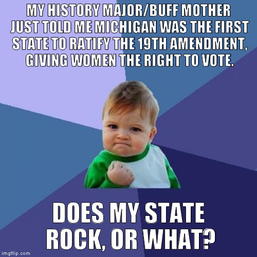 ASPHINCTERSAYSWHAT | MY HISTORY MAJOR/BUFF MOTHER JUST TOLD ME MICHIGAN WAS THE FIRST STATE TO RATIFY THE 19TH AMENDMENT, GIVING WOMEN THE RIGHT TO VOTE. DOES MY STATE ROCK, OR WHAT? | image tagged in memes,success kid,history,women,vote,constitution | made w/ Imgflip meme maker