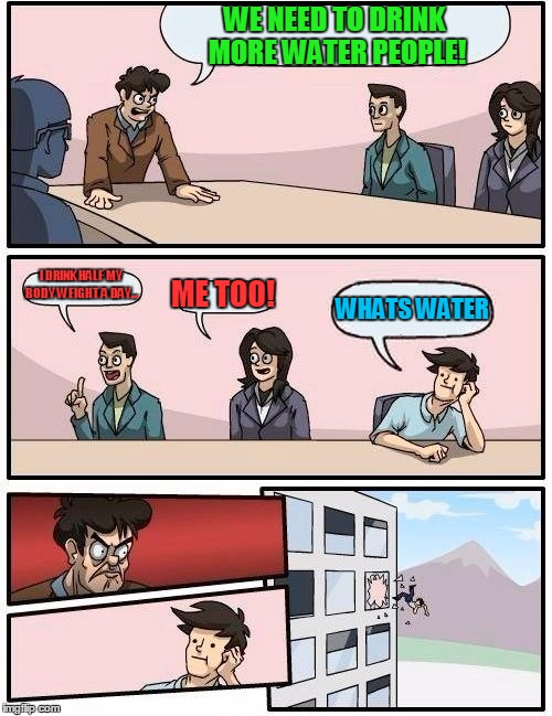 Boardroom Meeting Suggestion | WE NEED TO DRINK MORE WATER PEOPLE! I DRINK HALF MY BODY WEIGHT A DAY... ME TOO! WHATS WATER | image tagged in memes,boardroom meeting suggestion | made w/ Imgflip meme maker