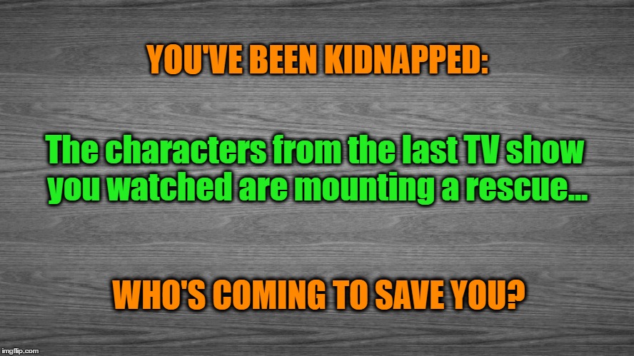You've Been Kidnapped | YOU'VE BEEN KIDNAPPED:; The characters from the last TV show you watched are mounting a rescue... WHO'S COMING TO SAVE YOU? | image tagged in tv,tv show,tv shows,rescue | made w/ Imgflip meme maker