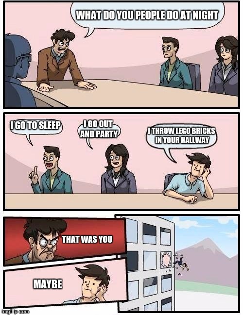 Boardroom Meeting Suggestion Meme | WHAT DO YOU PEOPLE DO AT NIGHT; I GO TO SLEEP; I GO OUT AND PARTY; I THROW LEGO BRICKS IN YOUR HALLWAY; THAT WAS YOU; MAYBE | image tagged in memes,boardroom meeting suggestion | made w/ Imgflip meme maker