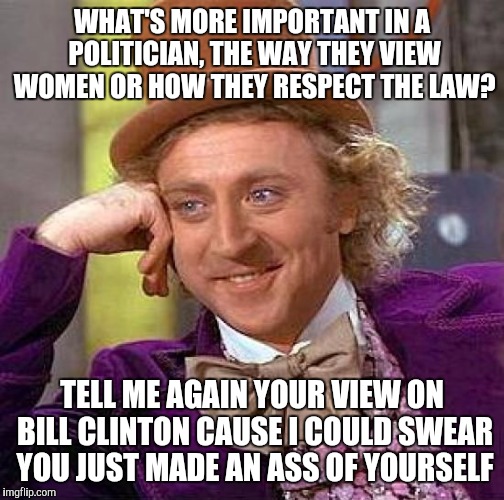 Creepy Condescending Wonka | WHAT'S MORE IMPORTANT IN A POLITICIAN, THE WAY THEY VIEW WOMEN OR HOW THEY RESPECT THE LAW? TELL ME AGAIN YOUR VIEW ON BILL CLINTON CAUSE I COULD SWEAR YOU JUST MADE AN ASS OF YOURSELF | image tagged in memes,creepy condescending wonka | made w/ Imgflip meme maker